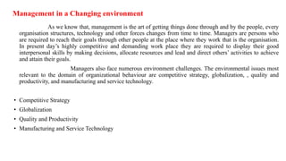 Management in a Changing environment
As we know that, management is the art of getting things done through and by the people, every
organisation structures, technology and other forces changes from time to time. Managers are persons who
are required to reach their goals through other people at the place where they work that is the organisation.
In present day’s highly competitive and demanding work place they are required to display their good
interpersonal skills by making decisions, allocate resources and lead and direct others’ activities to achieve
and attain their goals.
Managers also face numerous environment challenges. The environmental issues most
relevant to the domain of organizational behaviour are competitive strategy, globalization, , quality and
productivity, and manufacturing and service technology.
• Competitive Strategy
• Globalization
• Quality and Productivity
• Manufacturing and Service Technology
 