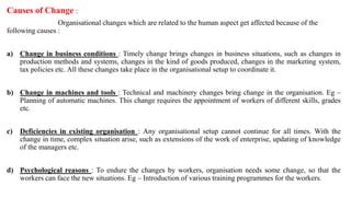 Causes of Change :
Organisational changes which are related to the human aspect get affected because of the
following causes :
a) Change in business conditions : Timely change brings changes in business situations, such as changes in
production methods and systems, changes in the kind of goods produced, changes in the marketing system,
tax policies etc. All these changes take place in the organisational setup to coordinate it.
b) Change in machines and tools : Technical and machinery changes bring change in the organisation. Eg –
Planning of automatic machines. This change requires the appointment of workers of different skills, grades
etc.
c) Deficiencies in existing organisation : Any organisational setup cannot continue for all times. With the
change in time, complex situation arise, such as extensions of the work of enterprise, updating of knowledge
of the managers etc.
d) Psychological reasons : To endure the changes by workers, organisation needs some change, so that the
workers can face the new situations. Eg – Introduction of various training programmes for the workers.
 