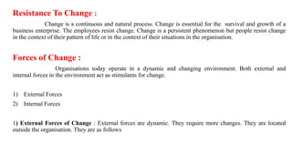 Resistance To Change :
Change is a continuous and natural process. Change is essential for the survival and growth of a
business enterprise. The employees resist change. Change is a persistent phenomenon but people resist change
in the context of their pattern of life or in the context of their situations in the organisation.
Forces of Change :
Organisations today operate in a dynamic and changing environment. Both external and
internal forces in the environment act as stimulants for change.
1) External Forces
2) Internal Forces
1) External Forces of Change : External forces are dynamic. They require more changes. They are located
outside the organisation. They are as follows
 