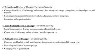 c) Technological Forces of Change : They are reflected by :
• Changes in the level of technology and the rate of technological change, change in technological process and
methods.
• Sophisticated information technology, robotics, faster and cheaper computers.
• Innovation and experimentation.
d) Socio-Cultural Forces of Change : They are reflected by :
• Social trends, such as delayed marriages,antismoking attitudes , etc.
• Cross-cultural influences and their impact on value systems, etc
e) Political Forces of Change : They are reflected by :
• Changing world politics, such as collapse of Soviet union, re-unification of Germany , etc.
• Increasing activities of pressure groups.
• Changing role of government.
 