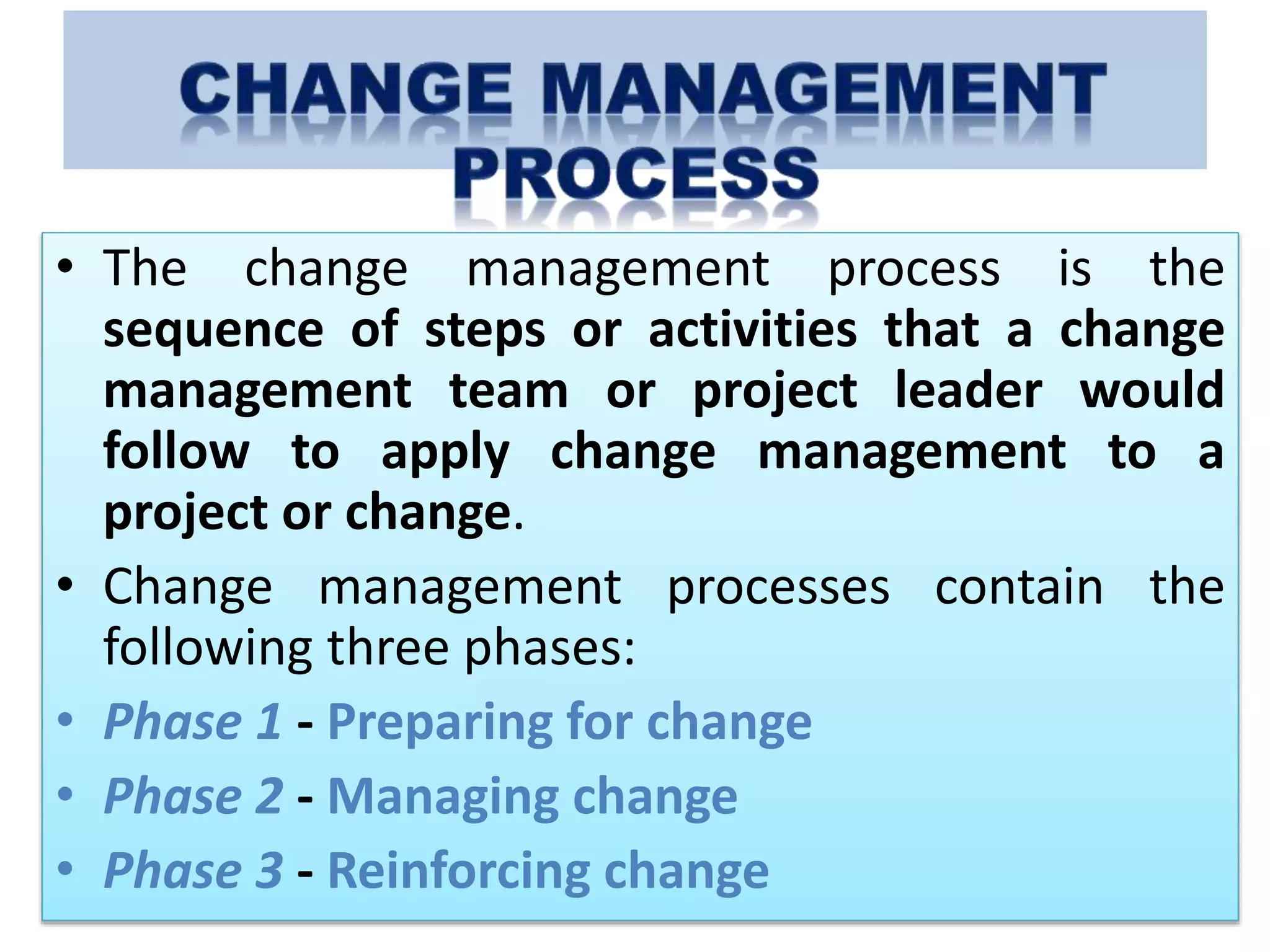• The change management process is the
sequence of steps or activities that a change
management team or project leader would
follow to apply change management to a
project or change.
• Change management processes contain the
following three phases:
• Phase 1 - Preparing for change
• Phase 2 - Managing change
• Phase 3 - Reinforcing change