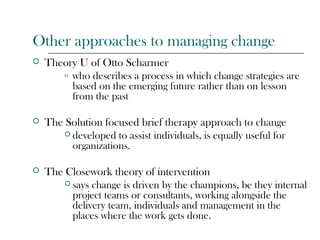 Other approaches to managing change
 Theory U of Otto Scharmer
o who describes a process in which change strategies are
based on the emerging future rather than on lesson
from the past
 The Solution focused brief therapy approach to change
 developed to assist individuals, is equally useful for
organizations.
 The Closework theory of intervention
 says change is driven by the champions, be they internal
project teams or consultants, working alongside the
delivery team, individuals and management in the
places where the work gets done.
 