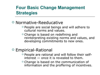Four Basic Change Management
Strategies
 Normative-Reeducative
 People are social beings and will adhere to
cultural norms and values.
 Change is based on redefining and
reinterpreting existing norms and values, and
developing commitments to new ones.
 Empirical-Rational
 People are rational and will follow their self-
interest — once it is revealed to them.
 Change is based on the communication of
information and the proffering of incentives.
 