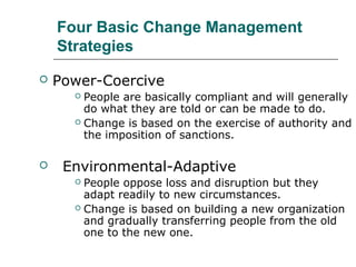 Four Basic Change Management
Strategies
 Power-Coercive
 People are basically compliant and will generally
do what they are told or can be made to do.
 Change is based on the exercise of authority and
the imposition of sanctions.
 Environmental-Adaptive
 People oppose loss and disruption but they
adapt readily to new circumstances.
 Change is based on building a new organization
and gradually transferring people from the old
one to the new one.
 