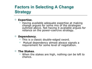 Factors in Selecting A Change
Strategy
 Expertise.
 Having available adequate expertise at making
change argues for some mix of the strategies
outlined above. Not having it available argues for
reliance on the power-coercive strategy.
 Dependency.
 This is a classic double-edged sword.
 Mutual dependency almost always signals a
requirement for some level of negotiation.
 The Stakes.
 When the stakes are high, nothing can be left to
chance.
 