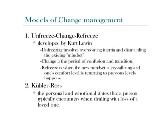 Models of Change management
1. Unfreeze-Change-Refreeze
 developed by Kurt Lewin
-Unfreezing involves overcoming inertia and dismantling
the existing "mindset"
-Change is the period of confusion and transition.
-Refreeze is when the new mindset is crystallizing and
one's comfort level is returning to previous levels
happens.
2. Kübler-Ross
 the personal and emotional states that a person
typically encounters when dealing with loss of a
loved one.
 