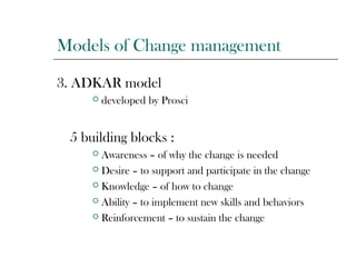 Models of Change management
3. ADKAR model
 developed by Prosci
5 building blocks :
 Awareness – of why the change is needed
 Desire – to support and participate in the change
 Knowledge – of how to change
 Ability – to implement new skills and behaviors
 Reinforcement – to sustain the change
 