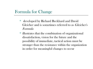 Formula for Change
 developed by Richard Beckhard and David
Gleicher and is sometimes referred to as Gleicher's
Formula
 illustrates that the combination of organizational
dissatisfaction, vision for the future and the
possibility of immediate, tactical action must be
stronger than the resistance within the organization
in order for meaningful changes to occur
 