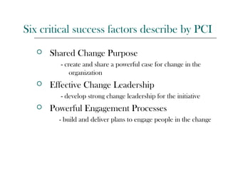 Six critical success factors describe by PCI
 Shared Change Purpose
- create and share a powerful case for change in the
organization
 Effective Change Leadership
- develop strong change leadership for the initiative
 Powerful Engagement Processes
- build and deliver plans to engage people in the change
 