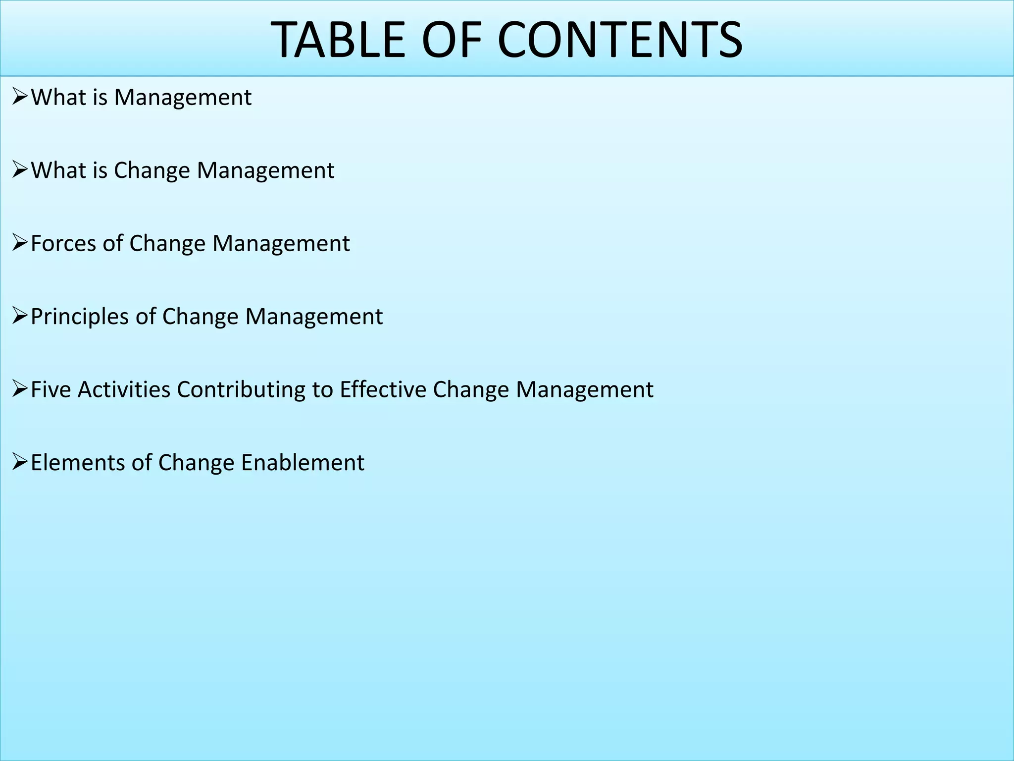 TABLE OF CONTENTS
What is Management
What is Change Management
Forces of Change Management
Principles of Change Management
Five Activities Contributing to Effective Change Management
Elements of Change Enablement
 