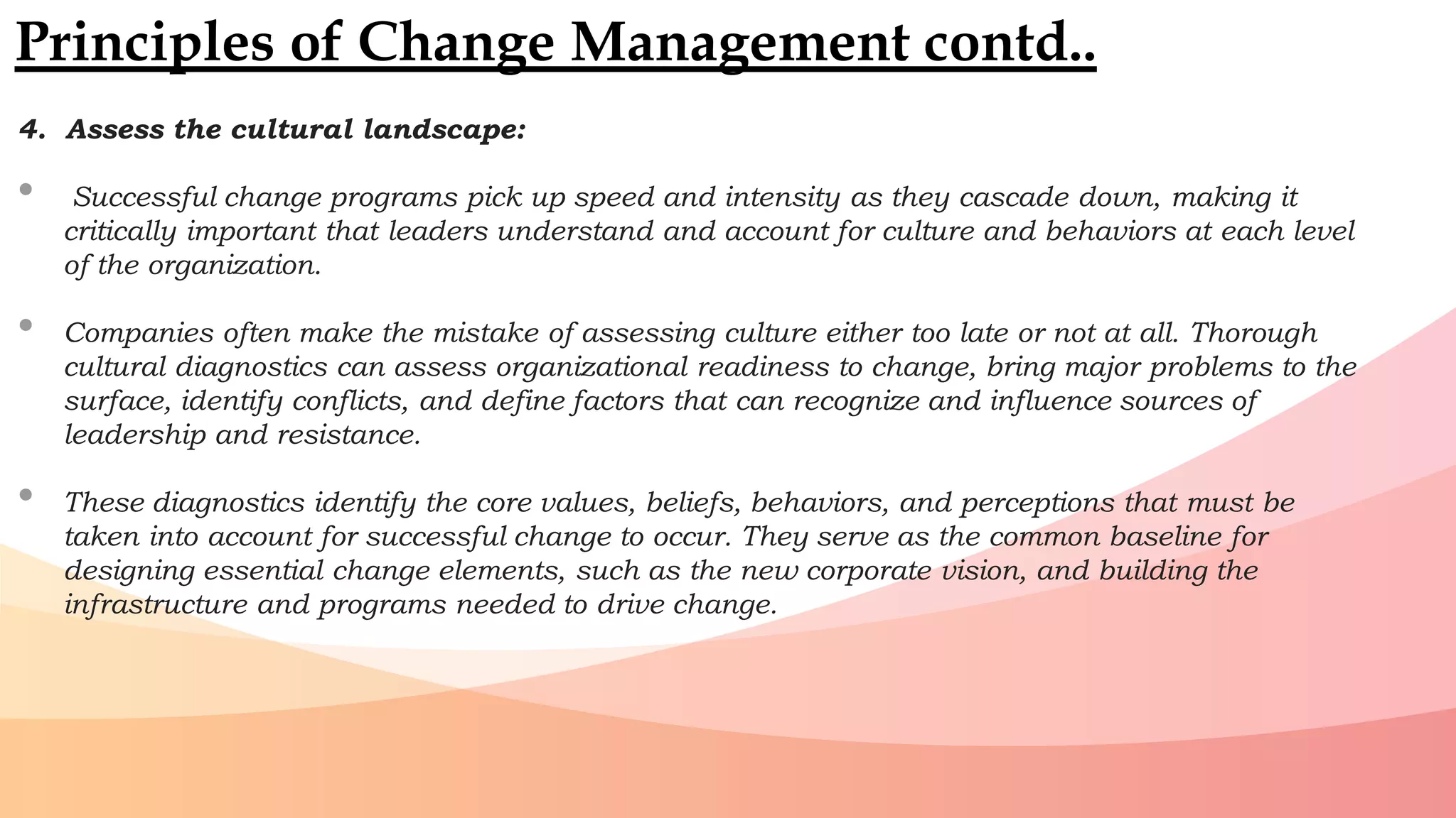 4. Assess the cultural landscape:
• Successful change programs pick up speed and intensity as they cascade down, making it
critically important that leaders understand and account for culture and behaviors at each level
of the organization.
• Companies often make the mistake of assessing culture either too late or not at all. Thorough
cultural diagnostics can assess organizational readiness to change, bring major problems to the
surface, identify conflicts, and define factors that can recognize and influence sources of
leadership and resistance.
• These diagnostics identify the core values, beliefs, behaviors, and perceptions that must be
taken into account for successful change to occur. They serve as the common baseline for
designing essential change elements, such as the new corporate vision, and building the
infrastructure and programs needed to drive change.
Principles of Change Management contd..
 