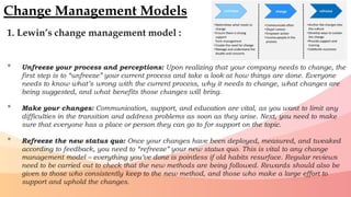 1. Lewin’s change management model :
• Unfreeze your process and perceptions: Upon realizing that your company needs to change, the
first step is to “unfreeze” your current process and take a look at how things are done. Everyone
needs to know what’s wrong with the current process, why it needs to change, what changes are
being suggested, and what benefits those changes will bring.
• Make your changes: Communication, support, and education are vital, as you want to limit any
difficulties in the transition and address problems as soon as they arise. Next, you need to make
sure that everyone has a place or person they can go to for support on the topic.
• Refreeze the new status quo: Once your changes have been deployed, measured, and tweaked
according to feedback, you need to “refreeze” your new status quo. This is vital to any change
management model – everything you’ve done is pointless if old habits resurface. Regular reviews
need to be carried out to check that the new methods are being followed. Rewards should also be
given to those who consistently keep to the new method, and those who make a large effort to
support and uphold the changes.
Change Management Models
 