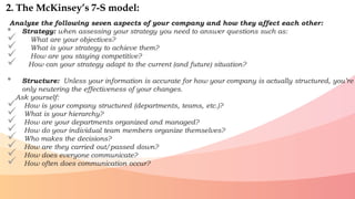 Analyze the following seven aspects of your company and how they affect each other:
• Strategy: when assessing your strategy you need to answer questions such as:
 What are your objectives?
 What is your strategy to achieve them?
 How are you staying competitive?
 How can your strategy adapt to the current (and future) situation?
• Structure: Unless your information is accurate for how your company is actually structured, you’re
only neutering the effectiveness of your changes.
Ask yourself:
 How is your company structured (departments, teams, etc.)?
 What is your hierarchy?
 How are your departments organized and managed?
 How do your individual team members organize themselves?
 Who makes the decisions?
 How are they carried out/passed down?
 How does everyone communicate?
 How often does communication occur?
2. The McKinsey’s 7-S model:
 