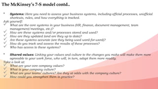 • Systems: Here you need to assess your business systems, including official processes, unofficial
shortcuts, rules, and how everything is tracked.
Ask yourself:
 What are the core systems in your business (HR, finance, document management, team
management/meetings, etc.)?
 How are these systems and/or processes stored and used?
 How are they updated (and are they up to date)?
 Are these systems accurate (are they being used word-for-word)?
 How do you track and assess the results of these processes?
 Who has access to these systems?
• Shared values: Linking your values and culture to the changes you make will make them more
agreeable to your work force, who will, in turn, adapt them more readily.
Take a look at:
 What are your core company values?
 What is your company culture?
 What are your teams’ cultures? Are they at odds with the company culture?
 How could you strengthen them in practice?
The McKinsey’s 7-S model contd..
 