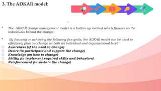 3. The ADKAR model:
• The ADKAR change management model is a bottom-up method which focuses on the
individuals behind the change.
• By focusing on achieving the following five goals, the ADKAR model can be used to
effectively plan out change on both an individual and organizational level:
o Awareness (of the need to change)
o Desire (to participate and support the change)
o Knowledge (on how to change)
o Ability (to implement required skills and behaviors)
o Reinforcement (to sustain the change)
 