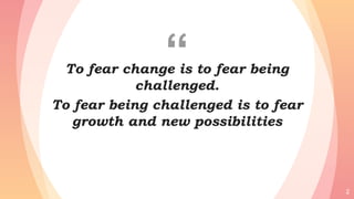 “To fear change is to fear being
challenged.
To fear being challenged is to fear
growth and new possibilities
2
 
