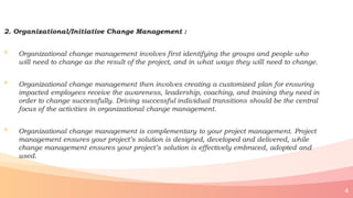 2. Organizational/Initiative Change Management :
◦ Organizational change management involves first identifying the groups and people who
will need to change as the result of the project, and in what ways they will need to change.
◦ Organizational change management then involves creating a customized plan for ensuring
impacted employees receive the awareness, leadership, coaching, and training they need in
order to change successfully. Driving successful individual transitions should be the central
focus of the activities in organizational change management.
◦ Organizational change management is complementary to your project management. Project
management ensures your project’s solution is designed, developed and delivered, while
change management ensures your project’s solution is effectively embraced, adopted and
used.
4
 
