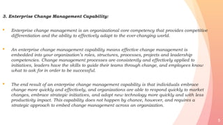 3. Enterprise Change Management Capability:
• Enterprise change management is an organizational core competency that provides competitive
differentiation and the ability to effectively adapt to the ever-changing world.
• An enterprise change management capability means effective change management is
embedded into your organization’s roles, structures, processes, projects and leadership
competencies. Change management processes are consistently and effectively applied to
initiatives, leaders have the skills to guide their teams through change, and employees know
what to ask for in order to be successful.
• The end result of an enterprise change management capability is that individuals embrace
change more quickly and effectively, and organizations are able to respond quickly to market
changes, embrace strategic initiatives, and adopt new technology more quickly and with less
productivity impact. This capability does not happen by chance, however, and requires a
strategic approach to embed change management across an organization.
5
 