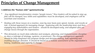 1.Address the “human side” systematically:
• Any significant transformation creates “people issues.” New leaders will be asked to step up,
jobs will be changed, new skills and capabilities must be developed, and employees will be
uncertain and resistant.
• Dealing with these issues on a reactive, case-by-case basis puts speed, morale, and results at
risk. A formal approach for managing change - beginning with the leadership team and then
engaging key stakeholders and leaders - should be developed early, and adapted often as
change moves through the organization.
• This demands as much data collection and analysis, planning, and implementation discipline
as does a redesign of strategy, systems, or processes. The change-management approach
should be fully integrated into program design and decision making, both informing and
enabling strategic direction. It should be based on a realistic assessment of the organization’s
history, readiness, and capacity to change.
Principles of Change Management
 