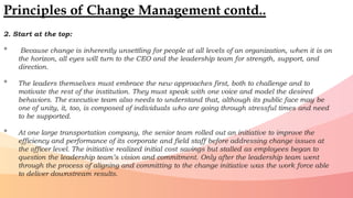 2. Start at the top:
• Because change is inherently unsettling for people at all levels of an organization, when it is on
the horizon, all eyes will turn to the CEO and the leadership team for strength, support, and
direction.
• The leaders themselves must embrace the new approaches first, both to challenge and to
motivate the rest of the institution. They must speak with one voice and model the desired
behaviors. The executive team also needs to understand that, although its public face may be
one of unity, it, too, is composed of individuals who are going through stressful times and need
to be supported.
• At one large transportation company, the senior team rolled out an initiative to improve the
efficiency and performance of its corporate and field staff before addressing change issues at
the officer level. The initiative realized initial cost savings but stalled as employees began to
question the leadership team’s vision and commitment. Only after the leadership team went
through the process of aligning and committing to the change initiative was the work force able
to deliver downstream results.
Principles of Change Management contd..
 