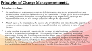 3. Involve every layer:
• As transformation programs progress from defining strategy and setting targets to design and
implementation, they affect different levels of the organization. Change efforts must include plans
for identifying leaders throughout the company and pushing responsibility for design and
implementation down, so that change “cascades” through the organization.
• At each layer of the organization, the leaders who are identified and trained must be aligned to the
company’s vision, equipped to execute their specific mission, and motivated to make change
happen.
• A major multiline insurer with consistently flat earnings decided to change performance and
behavior in preparation for going public. The company followed this “cascading leadership”
methodology, training and supporting teams at each stage. First, 10 officers set the strategy, vision,
and targets. Next, more than 60 senior executives and managers designed the core of the change
initiative. Then 500 leaders from the field drove implementation. The structure remained in place
throughout the change program, which doubled the company’s earnings far ahead of schedule. This
approach is also a superb way for a company to identify its next generation of leadership.
Principles of Change Management contd..
 