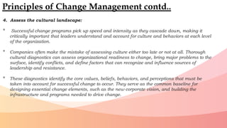 4. Assess the cultural landscape:
• Successful change programs pick up speed and intensity as they cascade down, making it
critically important that leaders understand and account for culture and behaviors at each level
of the organization.
• Companies often make the mistake of assessing culture either too late or not at all. Thorough
cultural diagnostics can assess organizational readiness to change, bring major problems to the
surface, identify conflicts, and define factors that can recognize and influence sources of
leadership and resistance.
• These diagnostics identify the core values, beliefs, behaviors, and perceptions that must be
taken into account for successful change to occur. They serve as the common baseline for
designing essential change elements, such as the new corporate vision, and building the
infrastructure and programs needed to drive change.
Principles of Change Management contd..
 
