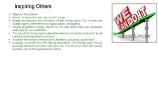 • Diagnose the problem.
• Assess the motivation and capacity for change.
• Assess the resources and motivation of the change agent. This includes the
change agent’s commitment to change, power, and stamina.
• Choose progressive change objects. In this step, action plans are developed
and strategies are established.
• The role of the change agents should be selected and clearly understood by all
parties so that expectations are clear.
• Maintain the change communication, feedback, and group coordination
• Gradually terminate from the helping relationship. The change agent should
gradually withdraw from their role over time. This will occur when the change
becomes part of the organizational culture.
Inspiring Others
 