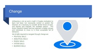 Change
Unfreezing is not an end in itself; it Creates motivation to
learn but does not necessarily control or predict the
direction. It is necessary to consider all the forces at work,
and identify and evaluate, the available options . This
Action Research-based learning approach enables groups
and individuals to move to a more acceptable set of
behaviors.
Set of skills required to navigate through change are
• POLITICAL SKILLS
• ANALYTICAL SKILLS
• PEOPLE SKILLS
• SYSTEM SKILLS
• BUSINESS SKILLS
 