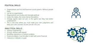 POLITICAL SKILLS
• Organizations are first and foremost social systems. Without people
there
• can be no organization.
• Organizations are mostly and intensely political.
• Lower the stakes, the more intense the politics.
• Change agents dare not join in this game but they had better
understand it.
• This is one area where you must make your own judgments and
keep your own counsel; no one can do it for you.
ANALYTICAL SKILLS
• Solution Engineering
• A lucid, rational, well-argued
• Workflow operations or systems analysis,
• Financial analysis. must be able to start with some financial
• measure or indicator or goal,
 
