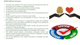 PEOPLE SKILLS & Involvement
• The skills most needed in this area are those that typically fall under the
heading of communication or interpersonal skills.
• To be effective, we must be able to listen and listen actively,
• To restate, to reflect, to clarify without interrogating,
• To plant ideas, and to develop them.
• To reconcile and resolve the conflict between and among disparate points
of view.
• Charm is great if you have it, Courtesy is even better.
• A well-paid compliment can buy gratitude, A sincere “Thank you” can
earn respect.
• For overcoming the resistance in organizational change, the employee
involvement is the most oldest and effective strategy in formulating the
planning and implementing change.
• The participation will lead to high quality change and prevail over the
resistance in implementing stage
• By doing this a variety of information and ideas may be generated, which
may contribute the innovations effective and suitable in the situation
• The leaders should educate, communicate, participate, involve, task
support, provide emotional support and incentives, manipulate, co-optate
and coerce the employees about change.
• This can be explained in four (power, information, knowledge and skill,
and rewards)
 