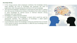 Knowledge Sharing
• In the change process when employees contribute, the knowledge sharing
stage identifies the kind of knowledge that generates the value of
organization after that generating the mechanism for that knowledge.
• The required knowledge is identified for organizational need which is getting
from two sources of external as renting or consultancy from other companies
or share knowledge by internal source in informal networks among
employees who have expertise
• Knowledge is codified and personalized.
• In codification phase the knowledge is stored which would be used by
appropriate members, The codification of knowledge is called explicit
knowledge which can be easily transferred
• In personalization phase the knowledge is being focused that how to transfer
it from person to person, personalization is called the tacit knowledge which
is not easily transferable
 