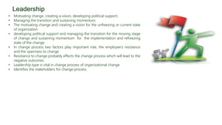 • Motivating change, creating a vision, developing political support,
• Managing the transition and sustaining momentum.
• The motivating change and creating a vision for the unfreezing or current state
of organization
• developing political support and managing the transition for the moving stage
of change and sustaining momentum for the implementation and refreezing
state of the change.
• In change process two factors play important role, the employee’s resistance
and the openness to change
• Resistance to change probably effects the change process which will lead to the
negative outcomes
• Leadership type is vital in change process of organizational change
• Identifies the stakeholders for change process.
Leadership
 