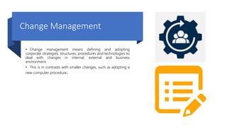 Change Management
• Change management means defining and adopting
corporate strategies, structures, procedures and technologies to
deal with changes in internal, external and business
environment.
• This is in contrasts with smaller changes, such as adopting a
new computer procedure.
 