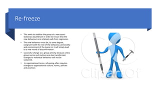 Re-freeze
• This seeks to stabilize the group at a new quasi-
stationary equilibrium in order to ensure that the
new behaviours are relatively safe from regression.
• The new behaviour must be, to some degree,
congruent with the rest of the behaviour, personality
and environment of the leaner or it will simply lead
to a new round of disconfirmation .
• successful change as a group activity, because unless
group norms and routines are also transformed,
changes to individual behaviour will not be
sustained.
• In organizational terms, refreezing often requires
changes to organizational culture, norms, policies
and practices
 