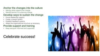 Anchor the changes into the culture
• Identity what supports the change.
• Identify barriers to sustaining change.
Develop ways to sustain the change
• Ensure leadership support.
• Create a reward system.
• Establish feedback systems.
• Adapt the organizational structure as necessary.
Provide support and training.
• Keep everyone informed and supported.
Celebrate success!
 