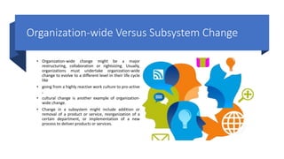 Organization-wide Versus Subsystem Change
• Organization-wide change might be a major
restructuring, collaboration or rightsizing. Usually,
organizations must undertake organization-wide
change to evolve to a different level in their life cycle
like
• going from a highly reactive work culture to pro-active
,
• cultural change is another example of organization-
wide change.
• Change in a subsystem might include addition or
removal of a product or service, reorganization of a
certain department, or implementation of a new
process to deliver products or services.
 