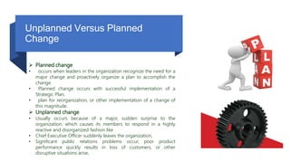 Unplanned Versus Planned
Change
 Planned change
• occurs when leaders in the organization recognize the need for a
major change and proactively organize a plan to accomplish the
change.
• Planned change occurs with successful implementation of a
Strategic Plan,
• plan for reorganization, or other implementation of a change of
this magnitude.
 Unplanned change
• Usually occurs because of a major, sudden surprise to the
organization, which causes its members to respond in a highly
reactive and disorganized fashion like
• Chief Executive Officer suddenly leaves the organization,
• Significant public relations problems occur, poor product
performance quickly results in loss of customers, or other
disruptive situations arise.
 