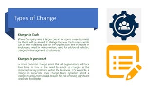 Types of Change
Change in Scale
Where Company wins a large contract or opens a new business
line there will be a need to change the way the business works
due to the increasing size of the organisation like increases in
employees, need for new premises, need for additional vehicles,
changes in management structures etc
Changes in personnel
A more common change event that all organisations will face
from time to time is the need to adapt to changes in the
personnel in key positions within the business. For example, a
change in supervisor may change team dynamics whilst a
change in accountant could include the risk of losing significant
corporate knowledge
 
