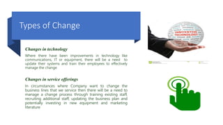 Types of Change
Changes in technology
Where there have been improvements in technology like
communications, IT or equipment, there will be a need to
update their systems and train their employees to effectively
manage the change
Changes in service offerings
In circumstances where Company want to change the
business lines that we service then there will be a need to
manage a change process through training existing staff,
recruiting additional staff, updating the business plan and
potentially investing in new equipment and marketing
literature
 