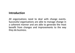 Introduction
All organisations need to deal with change events.
Successful organisations are able to manage change in
a coherent manner and are able to generate the most
benefit from changes and improvements to the way
they do business.
 