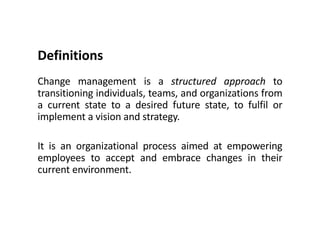 Definitions
Change management is a structured approach to
transitioning individuals, teams, and organizations from
a current state to a desired future state, to fulfil or
implement a vision and strategy.
It is an organizational process aimed at empowering
employees to accept and embrace changes in their
current environment.
 