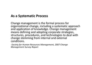 As a Systematic Process
Change management is the formal process for
organizational change, including a systematic approach
and application of knowledge. Change management
means defining and adopting corporate strategies,
structures, procedures, and technologies to deal with
change stemming from internal and external
conditions.
-Society for Human Resources Management, 2007 Change
Management Survey Report
 