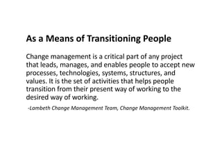 As a Means of Transitioning People
Change management is a critical part of any project
that leads, manages, and enables people to accept new
processes, technologies, systems, structures, and
values. It is the set of activities that helps people
transition from their present way of working to the
desired way of working.
-Lambeth Change Management Team, Change Management Toolkit.
 