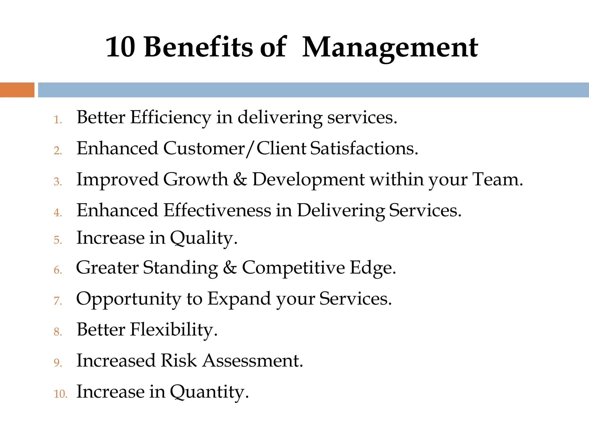 10 Benefits of Management
1. Better Efficiency in delivering services.
2. Enhanced Customer/Client Satisfactions.
3. Improved Growth & Development within your Team.
4. Enhanced Effectiveness in Delivering Services.
5. Increase in Quality.
6. Greater Standing & Competitive Edge.
7. Opportunity to Expand your Services.
8. Better Flexibility.
9. Increased Risk Assessment.
10. Increase in Quantity.
 