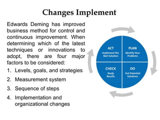 Changes Implement
Edwards Deming has improved
business method for control and
continuous improvement. When
determining which of the latest
techniques or innovations to
adopt, there are four major
factors to be considered:
1. Levels, goals, and strategies
2. Measurement system
3. Sequence of steps
4. Implementation and
organizational changes
 