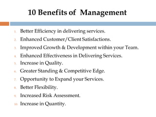 10 Benefits of Management
1. Better Efficiency in delivering services.
2. Enhanced Customer/Client Satisfactions.
3. Improved Growth & Development within your Team.
4. Enhanced Effectiveness in Delivering Services.
5. Increase in Quality.
6. Greater Standing & Competitive Edge.
7. Opportunity to Expand your Services.
8. Better Flexibility.
9. Increased Risk Assessment.
10. Increase in Quantity.
 