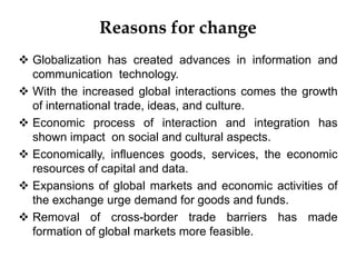 Reasons for change
 Globalization has created advances in information and
communication technology.
 With the increased global interactions comes the growth
of international trade, ideas, and culture.
 Economic process of interaction and integration has
shown impact on social and cultural aspects.
 Economically, influences goods, services, the economic
resources of capital and data.
 Expansions of global markets and economic activities of
the exchange urge demand for goods and funds.
 Removal of cross-border trade barriers has made
formation of global markets more feasible.
 