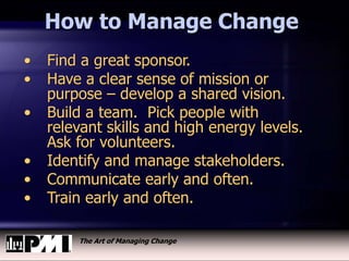 The Art of Managing Change
How to Manage Change
• Find a great sponsor.
• Have a clear sense of mission or
purpose – develop a shared vision.
• Build a team. Pick people with
relevant skills and high energy levels.
Ask for volunteers.
• Identify and manage stakeholders.
• Communicate early and often.
• Train early and often.
 