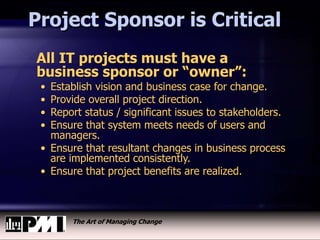The Art of Managing Change
Project Sponsor is Critical
All IT projects must have a
business sponsor or “owner”:
• Establish vision and business case for change.
• Provide overall project direction.
• Report status / significant issues to stakeholders.
• Ensure that system meets needs of users and
managers.
• Ensure that resultant changes in business process
are implemented consistently.
• Ensure that project benefits are realized.
 