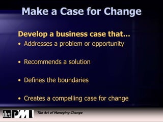 The Art of Managing Change
Make a Case for Change
Develop a business case that…
• Addresses a problem or opportunity
• Recommends a solution
• Defines the boundaries
• Creates a compelling case for change
 